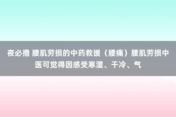 夜必撸 腰肌劳损的中药救援(腰痛)腰肌劳损中医可觉得因感受寒湿、干冷、气