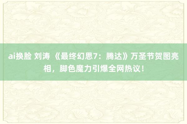 ai换脸 刘涛 《最终幻思7：腾达》万圣节贺图亮相，脚色魔力引爆全网热议！