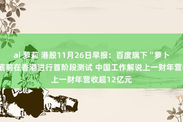 ai 萝莉 港股11月26日早报：百度旗下“萝卜快跑”拟年底前在香港进行首阶段测试 中国工作解说上一财年营收超12亿元