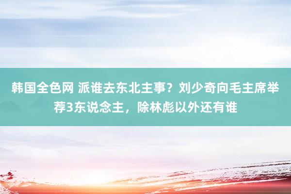 韩国全色网 派谁去东北主事？刘少奇向毛主席举荐3东说念主，除林彪以外还有谁