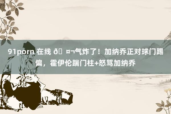 91porn 在线 🤬气炸了！加纳乔正对球门踢偏，霍伊伦踹门柱+怒骂加纳乔