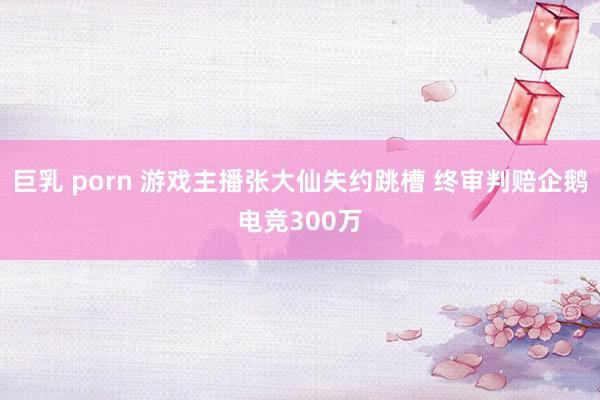 巨乳 porn 游戏主播张大仙失约跳槽 终审判赔企鹅电竞300万