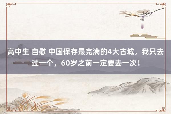 高中生 自慰 中国保存最完满的4大古城，我只去过一个，60岁之前一定要去一次！