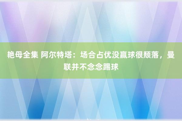 艳母全集 阿尔特塔：场合占优没赢球很颓落，曼联并不念念踢球