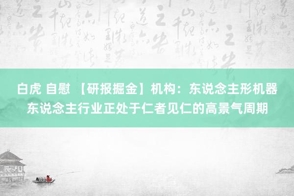 白虎 自慰 【研报掘金】机构：东说念主形机器东说念主行业正处于仁者见仁的高景气周期
