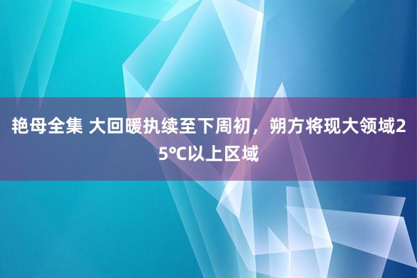 艳母全集 大回暖执续至下周初，朔方将现大领域25℃以上区域