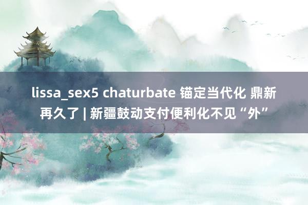lissa_sex5 chaturbate 锚定当代化 鼎新再久了 | 新疆鼓动支付便利化不见“外”