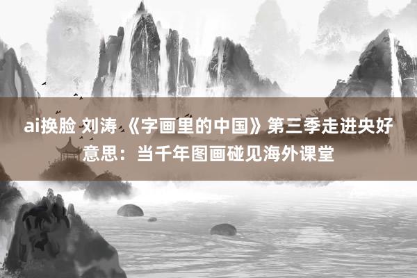 ai换脸 刘涛 《字画里的中国》第三季走进央好意思：当千年图画碰见海外课堂