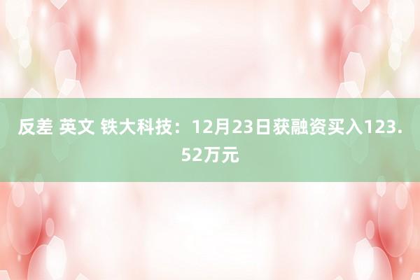 反差 英文 铁大科技：12月23日获融资买入123.52万元