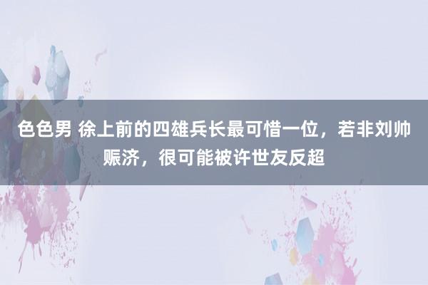 色色男 徐上前的四雄兵长最可惜一位，若非刘帅赈济，很可能被许世友反超