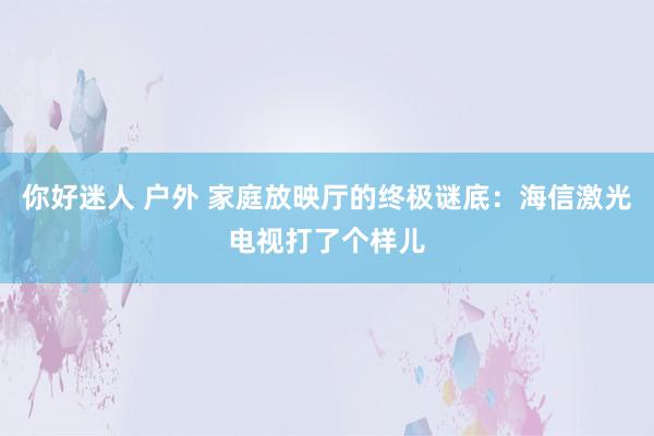 你好迷人 户外 家庭放映厅的终极谜底：海信激光电视打了个样儿