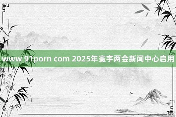 www 91porn com 2025年寰宇两会新闻中心启用