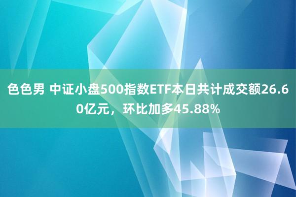 色色男 中证小盘500指数ETF本日共计成交额26.60亿元，环比加多45.88%