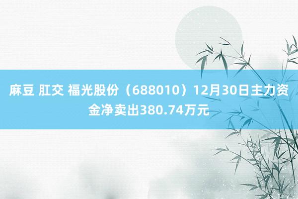麻豆 肛交 福光股份（688010）12月30日主力资金净卖出380.74万元