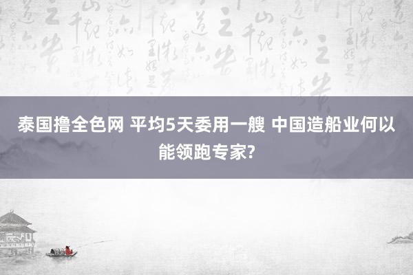 泰国撸全色网 平均5天委用一艘 中国造船业何以能领跑专家?