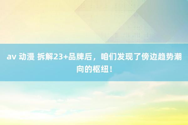 av 动漫 拆解23+品牌后，咱们发现了傍边趋势潮向的枢纽！