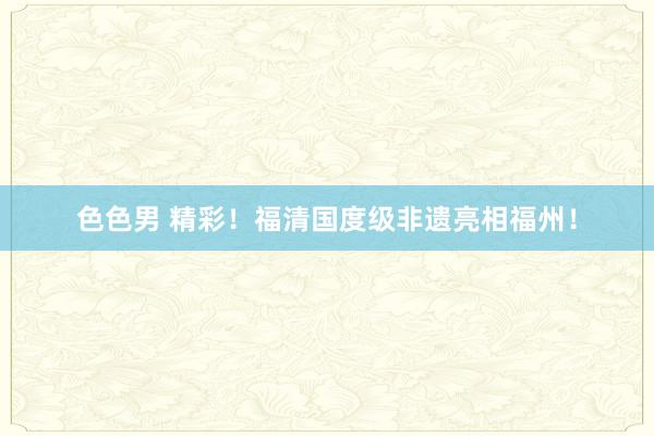 色色男 精彩！福清国度级非遗亮相福州！
