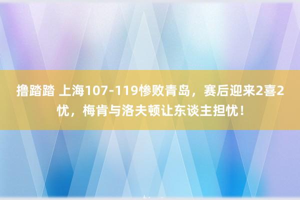撸踏踏 上海107-119惨败青岛，赛后迎来2喜2忧，梅肯与洛夫顿让东谈主担忧！