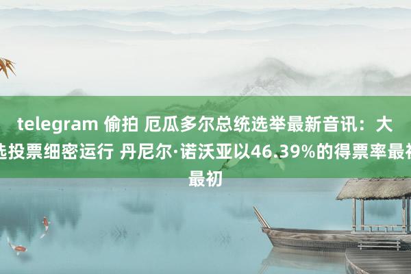 telegram 偷拍 厄瓜多尔总统选举最新音讯：大选投票细密运行 丹尼尔·诺沃亚以46.39%的得票率最初