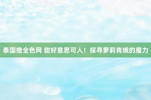 泰国撸全色网 甜好意思可人！探寻萝莉青娥的魔力