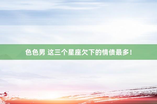 色色男 这三个星座欠下的情债最多！