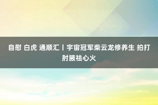 自慰 白虎 通顺汇丨宇宙冠军柴云龙修养生 拍打肘腋祛心火