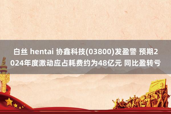 白丝 hentai 协鑫科技(03800)发盈警 预期2024年度激动应占耗费约为48亿元 同比盈转亏