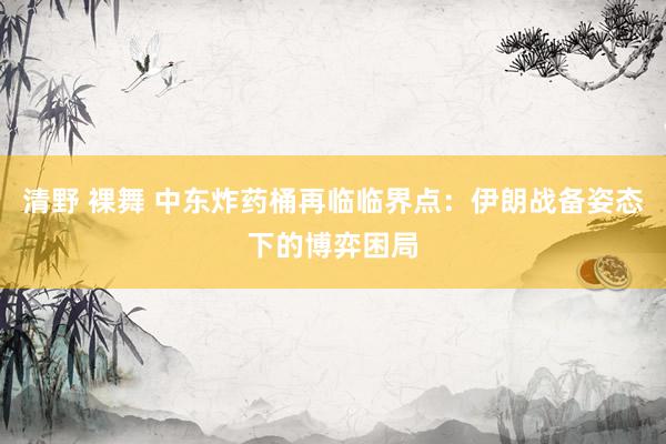 清野 裸舞 中东炸药桶再临临界点：伊朗战备姿态下的博弈困局