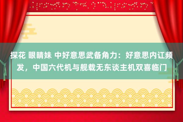 探花 眼睛妹 中好意思武备角力：好意思内讧频发，中国六代机与舰载无东谈主机双喜临门