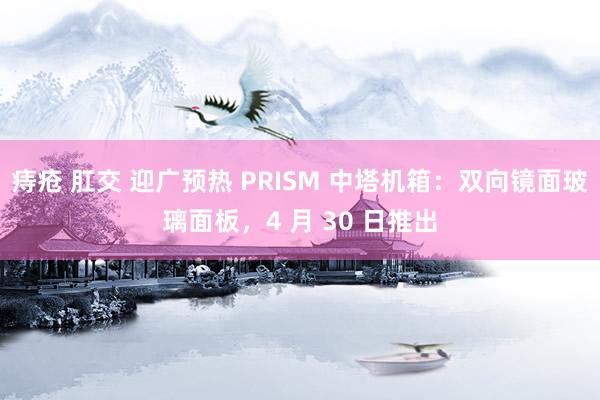痔疮 肛交 迎广预热 PRISM 中塔机箱：双向镜面玻璃面板，4 月 30 日推出