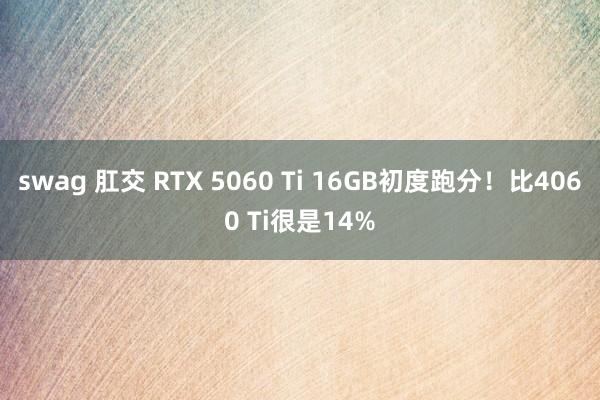 swag 肛交 RTX 5060 Ti 16GB初度跑分！比4060 Ti很是14%