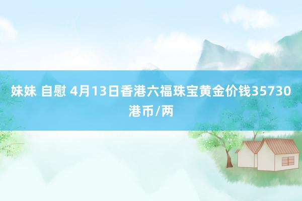 妹妹 自慰 4月13日香港六福珠宝黄金价钱35730港币/两