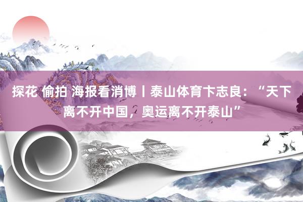 探花 偷拍 海报看消博丨泰山体育卞志良：“天下离不开中国，奥运离不开泰山”