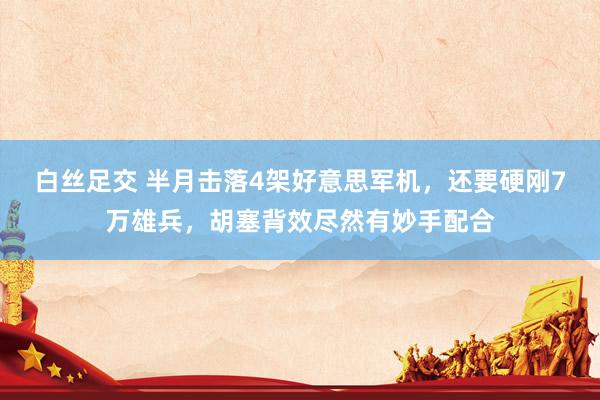 白丝足交 半月击落4架好意思军机，还要硬刚7万雄兵，胡塞背效尽然有妙手配合