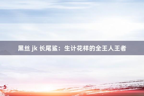 黑丝 jk 长尾鲨：生计花样的全王人王者