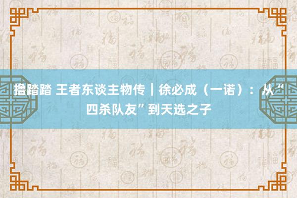 撸踏踏 王者东谈主物传｜徐必成（一诺）：从“四杀队友”到天选之子
