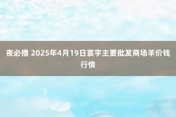 夜必撸 2025年4月19日寰宇主要批发商场羊价钱行情