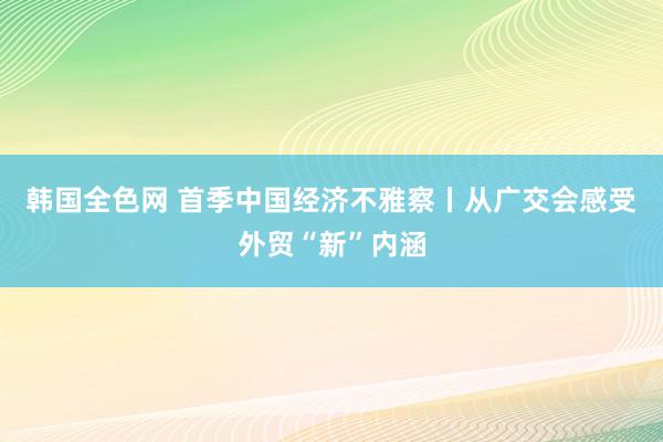 韩国全色网 首季中国经济不雅察丨从广交会感受外贸“新”内涵