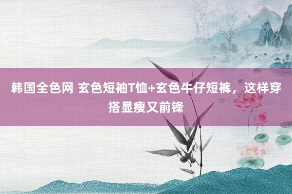 韩国全色网 玄色短袖T恤+玄色牛仔短裤，这样穿搭显瘦又前锋