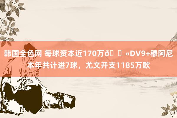 韩国全色网 每球资本近170万😫DV9+穆阿尼本年共计进7球，尤文开支1185万欧